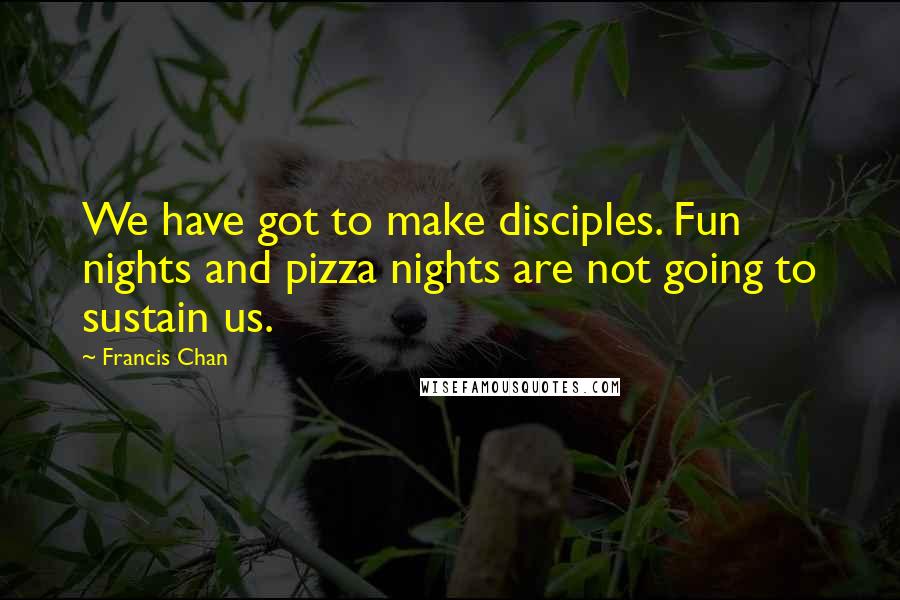 Francis Chan quotes: We have got to make disciples. Fun nights and pizza nights are not going to sustain us.