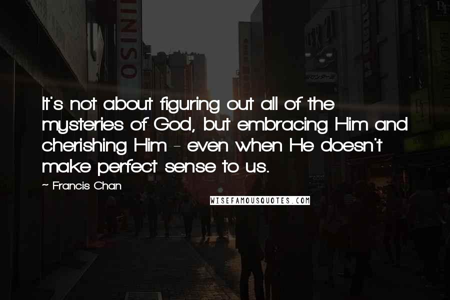 Francis Chan quotes: It's not about figuring out all of the mysteries of God, but embracing Him and cherishing Him - even when He doesn't make perfect sense to us.