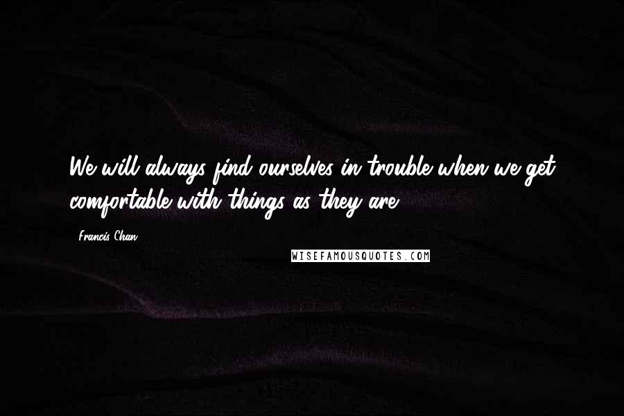 Francis Chan quotes: We will always find ourselves in trouble when we get comfortable with things as they are.