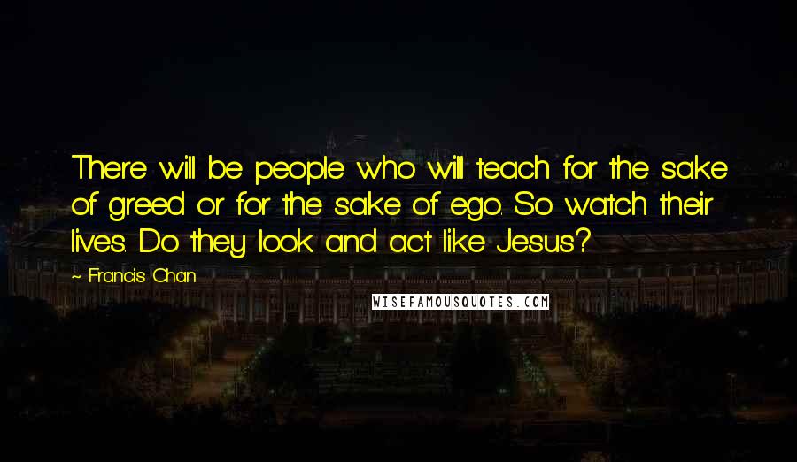 Francis Chan quotes: There will be people who will teach for the sake of greed or for the sake of ego. So watch their lives. Do they look and act like Jesus?