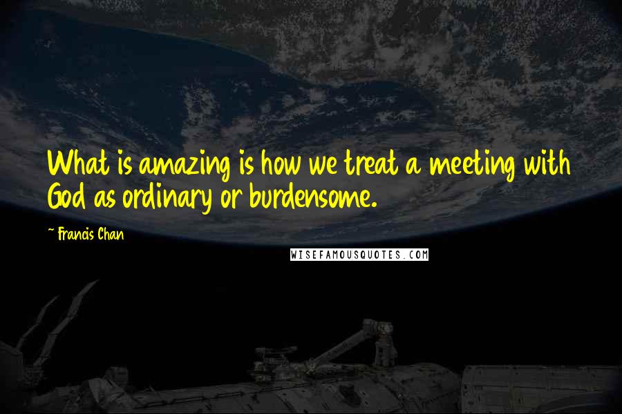 Francis Chan quotes: What is amazing is how we treat a meeting with God as ordinary or burdensome.