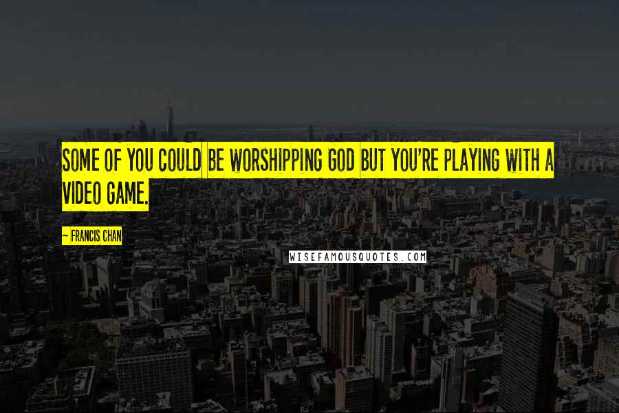 Francis Chan quotes: Some of you could be worshipping God but you're playing with a video game.