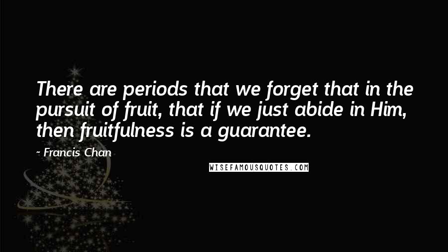 Francis Chan quotes: There are periods that we forget that in the pursuit of fruit, that if we just abide in Him, then fruitfulness is a guarantee. Francis Chan quotes: There are periods that we forget that in the pursuit of fruit, that if we just abide in Him, then fruitfulness is a guarantee.