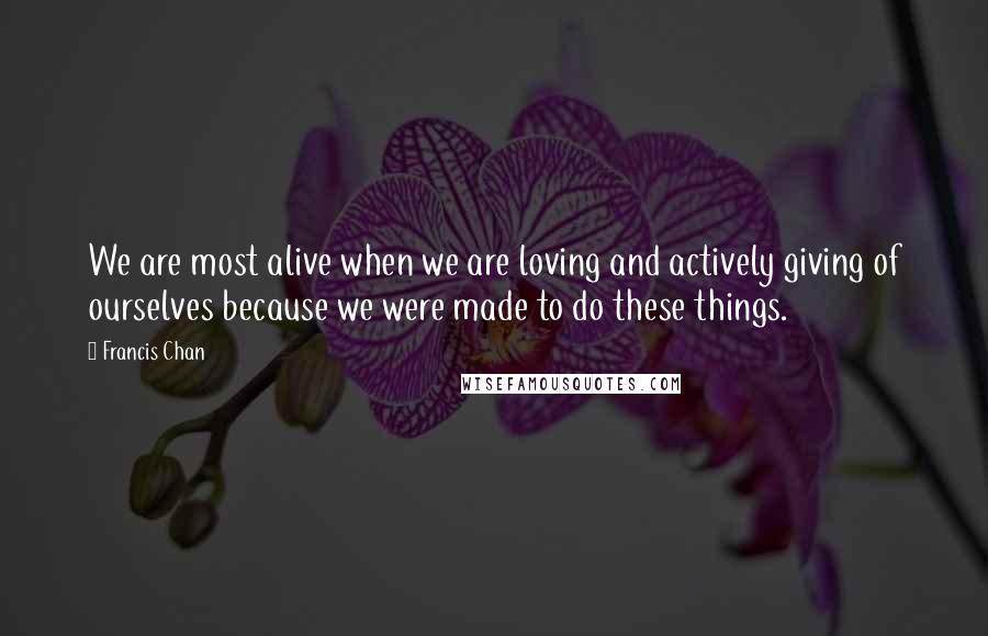 Francis Chan quotes: We are most alive when we are loving and actively giving of ourselves because we were made to do these things.