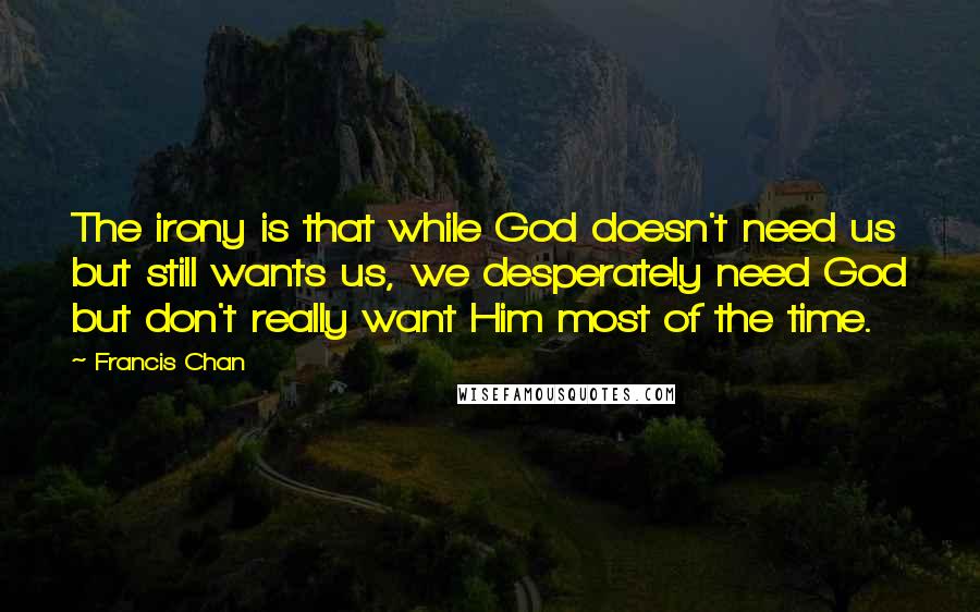 Francis Chan quotes: The irony is that while God doesn't need us but still wants us, we desperately need God but don't really want Him most of the time.