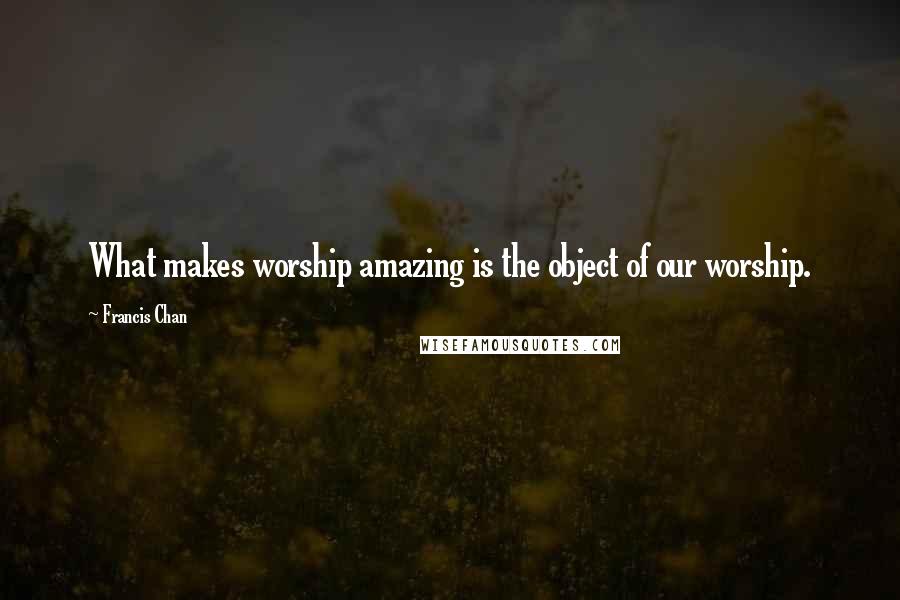 Francis Chan quotes: What makes worship amazing is the object of our worship.