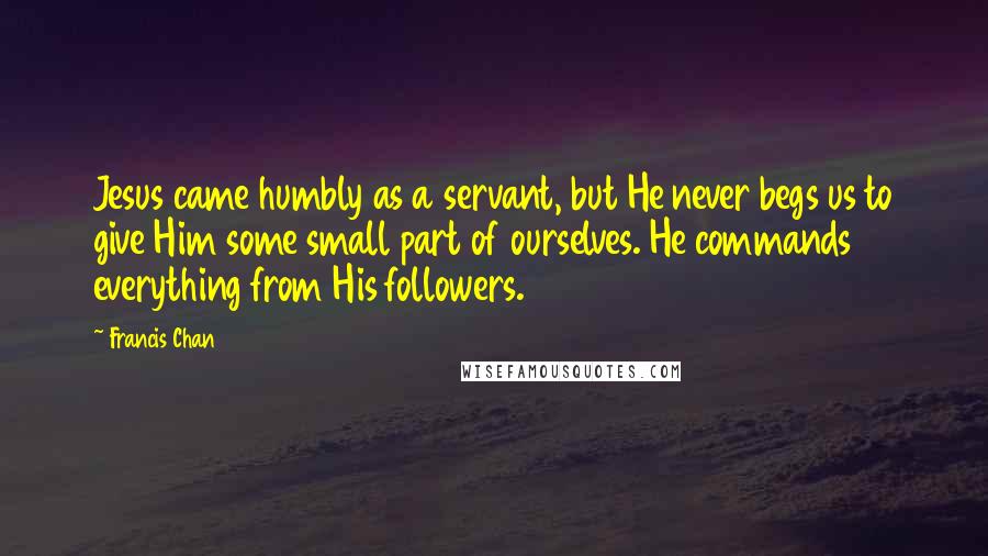 Francis Chan quotes: Jesus came humbly as a servant, but He never begs us to give Him some small part of ourselves. He commands everything from His followers.