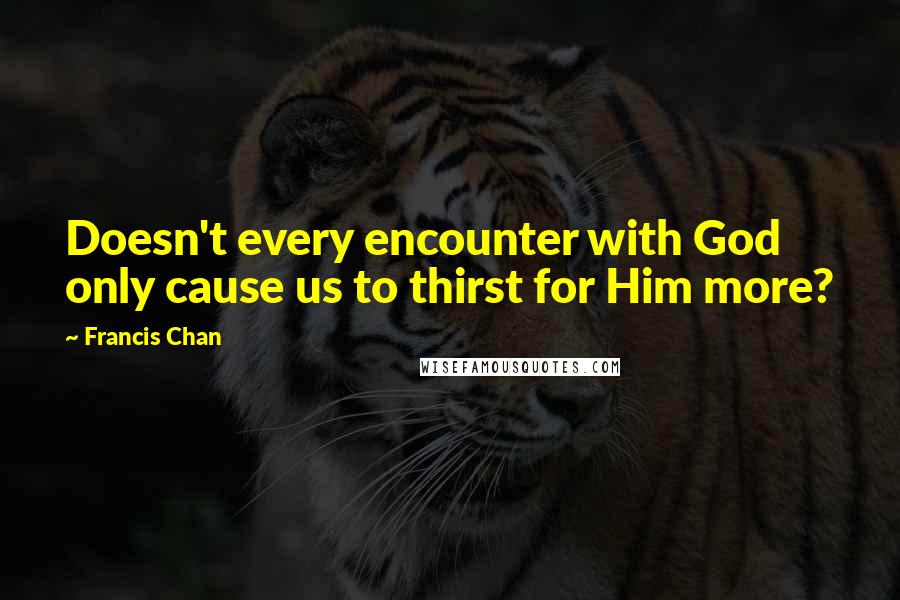 Francis Chan quotes: Doesn't every encounter with God only cause us to thirst for Him more?