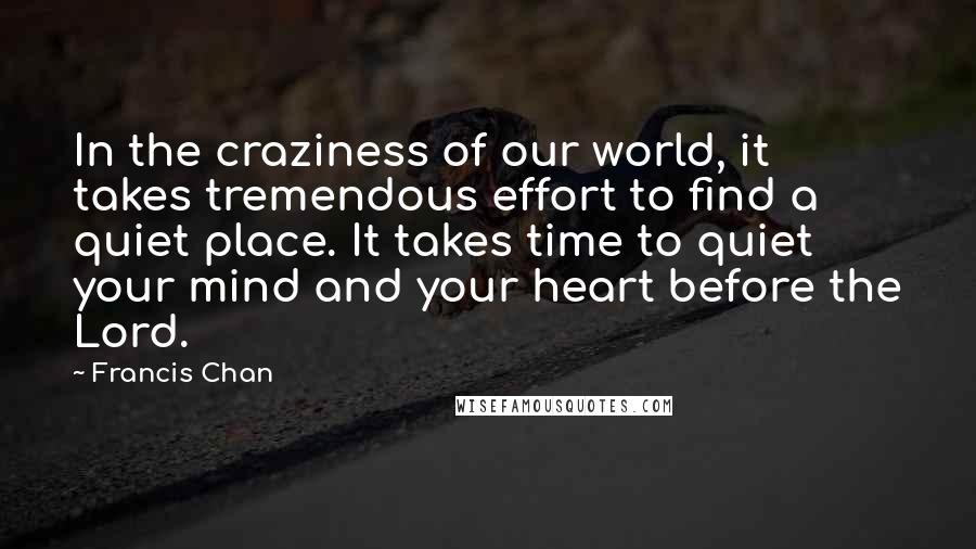 Francis Chan quotes: In the craziness of our world, it takes tremendous effort to find a quiet place. It takes time to quiet your mind and your heart before the Lord.