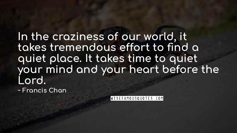 Francis Chan quotes: In the craziness of our world, it takes tremendous effort to find a quiet place. It takes time to quiet your mind and your heart before the Lord. Francis Chan quotes: In the craziness of our world, it takes tremendous effort to find a quiet place. It takes time to quiet your mind and your heart before the Lord.