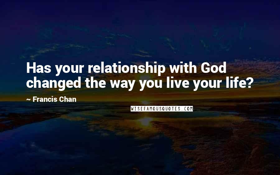 Francis Chan quotes: Has your relationship with God changed the way you live your life?