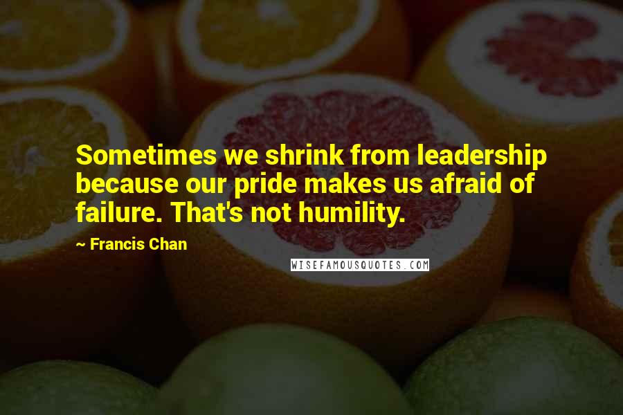 Francis Chan quotes: Sometimes we shrink from leadership because our pride makes us afraid of failure. That's not humility.