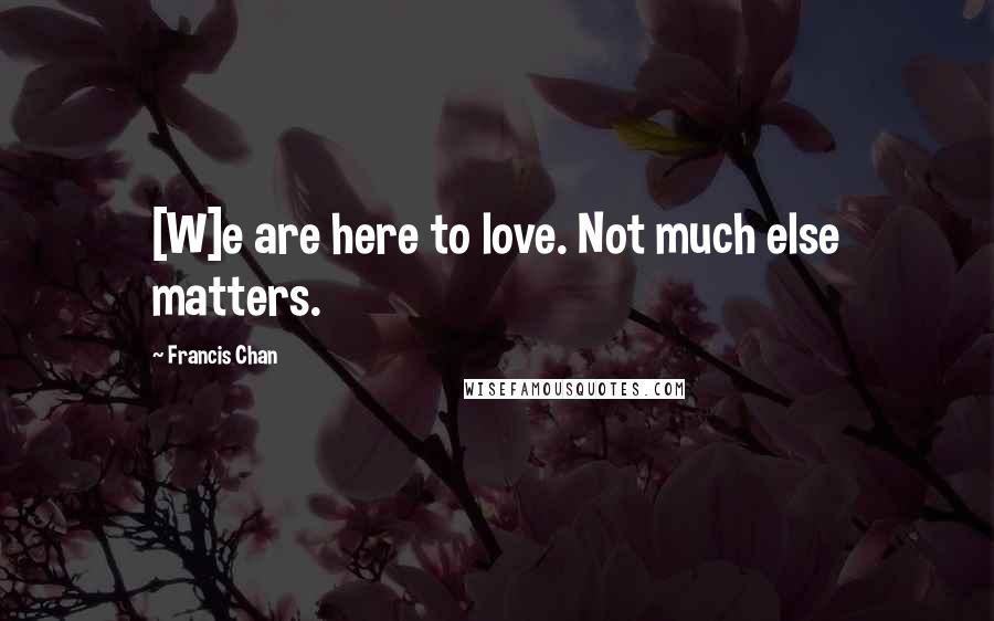 Francis Chan quotes: [W]e are here to love. Not much else matters.
