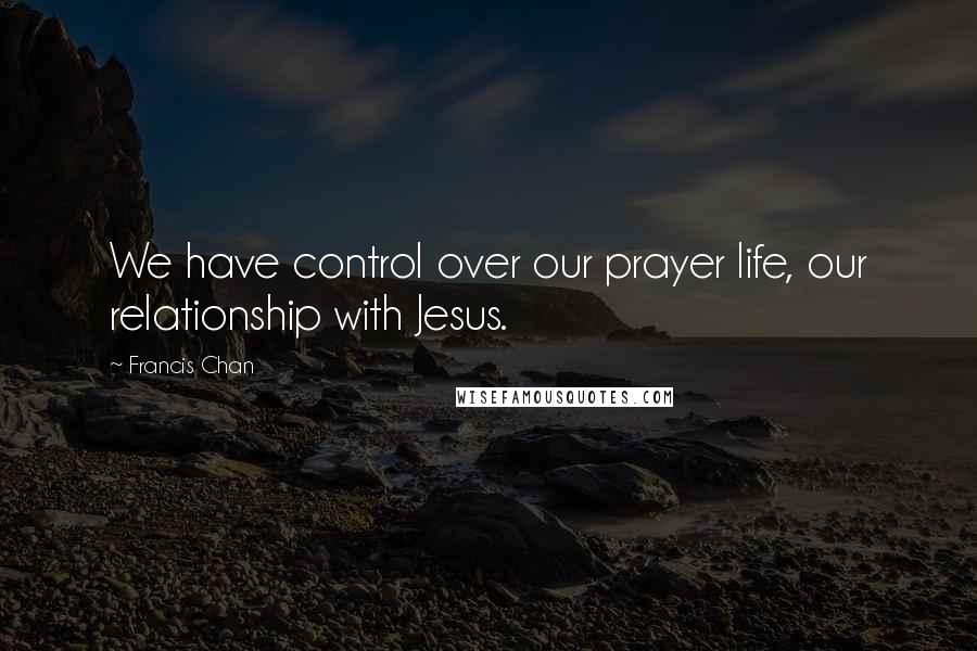 Francis Chan quotes: We have control over our prayer life, our relationship with Jesus.