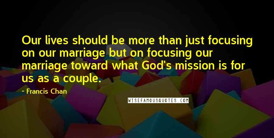 Francis Chan quotes: Our lives should be more than just focusing on our marriage but on focusing our marriage toward what God's mission is for us as a couple.