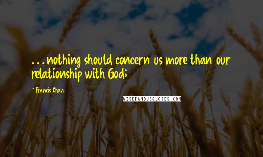 Francis Chan quotes: . . . nothing should concern us more than our relationship with God;