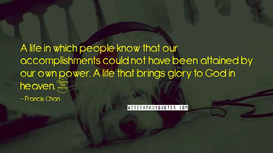Francis Chan quotes: A life in which people know that our accomplishments could not have been attained by our own power. A life that brings glory to God in heaven.4