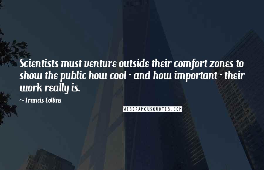 Francis Collins quotes: Scientists must venture outside their comfort zones to show the public how cool - and how important - their work really is. Francis Collins quotes: Scientists must venture outside their comfort zones to show the public how cool - and how important - their work really is.
