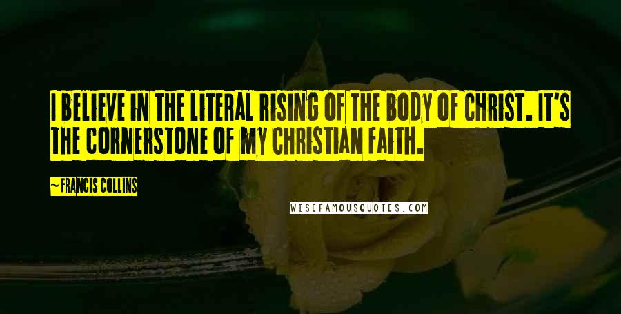 Francis Collins quotes: I believe in the literal rising of the body of Christ. It's the cornerstone of my Christian faith.