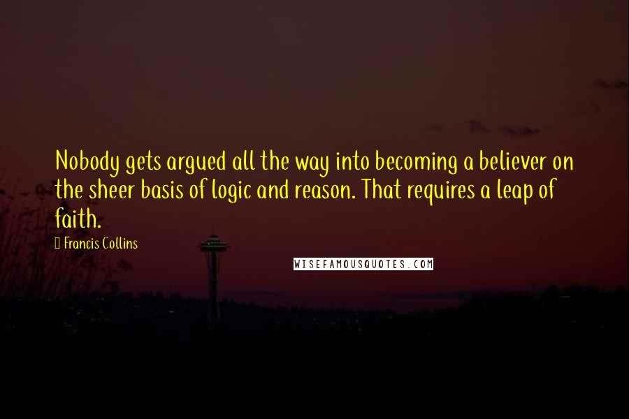 Francis Collins quotes: Nobody gets argued all the way into becoming a believer on the sheer basis of logic and reason. That requires a leap of faith. Francis Collins quotes: Nobody gets argued all the way into becoming a believer on the sheer basis of logic and reason. That requires a leap of faith.
