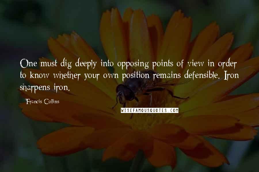 Francis Collins quotes: One must dig deeply into opposing points of view in order to know whether your own position remains defensible. Iron sharpens iron.