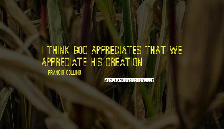Francis Collins quotes: I think God appreciates that we appreciate his creation