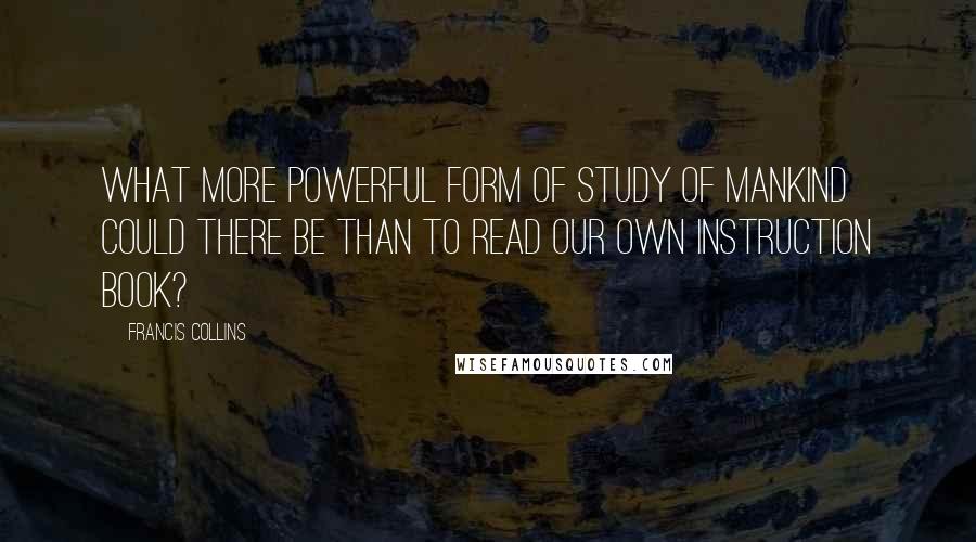 Francis Collins quotes: What more powerful form of study of mankind could there be than to read our own instruction book?