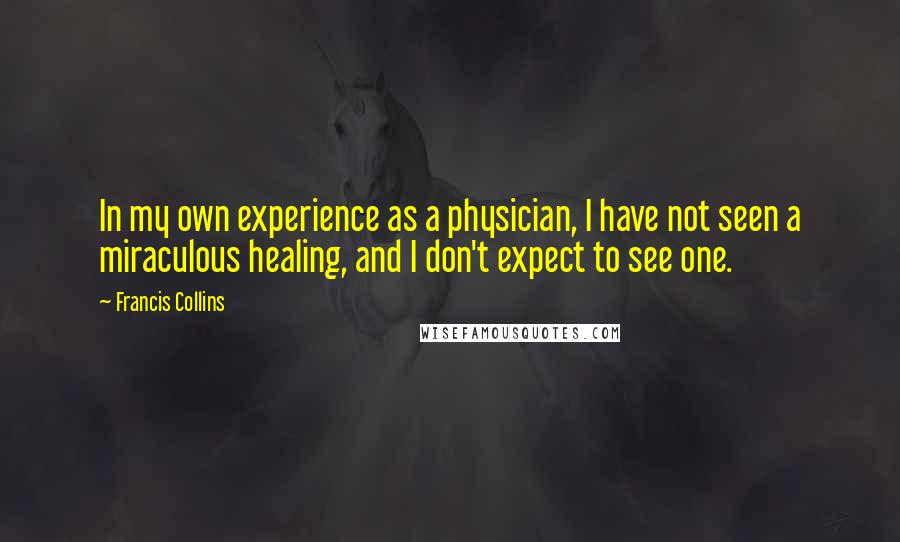 Francis Collins quotes: In my own experience as a physician, I have not seen a miraculous healing, and I don't expect to see one.