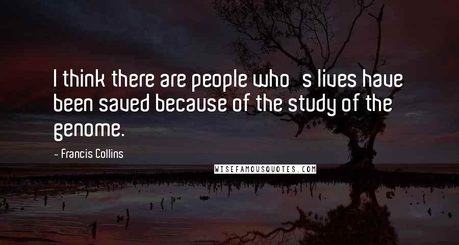 Francis Collins quotes: I think there are people who's lives have been saved because of the study of the genome.