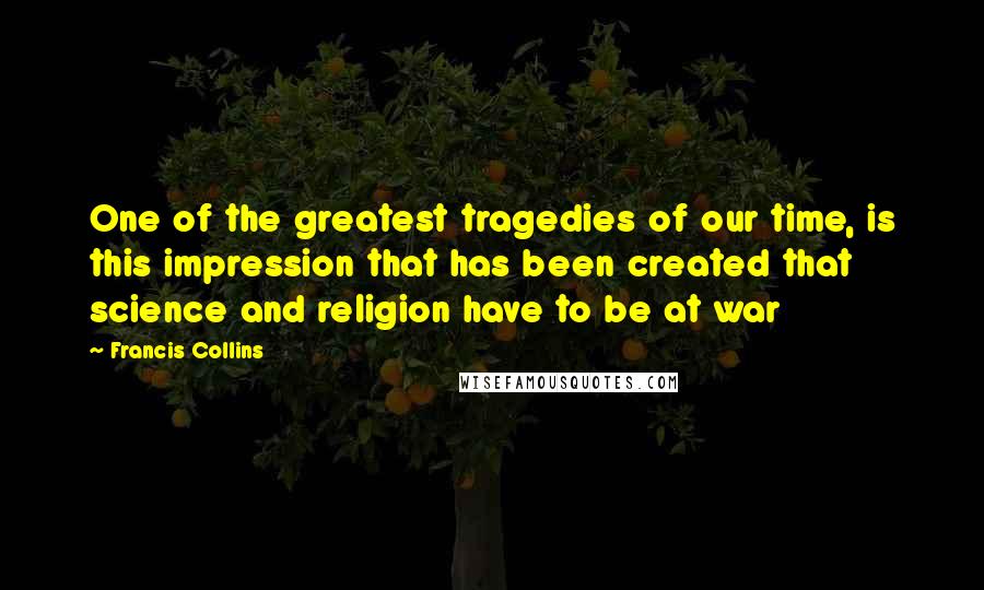 Francis Collins quotes: One of the greatest tragedies of our time, is this impression that has been created that science and religion have to be at war Francis Collins quotes: One of the greatest tragedies of our time, is this impression that has been created that science and religion have to be at war