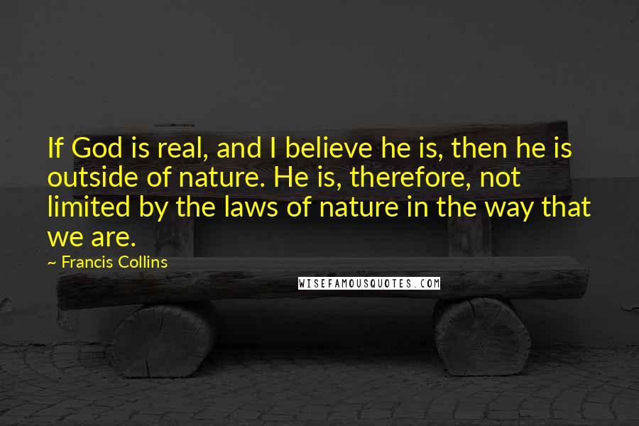 Francis Collins quotes: If God is real, and I believe he is, then he is outside of nature. He is, therefore, not limited by the laws of nature in the way that we