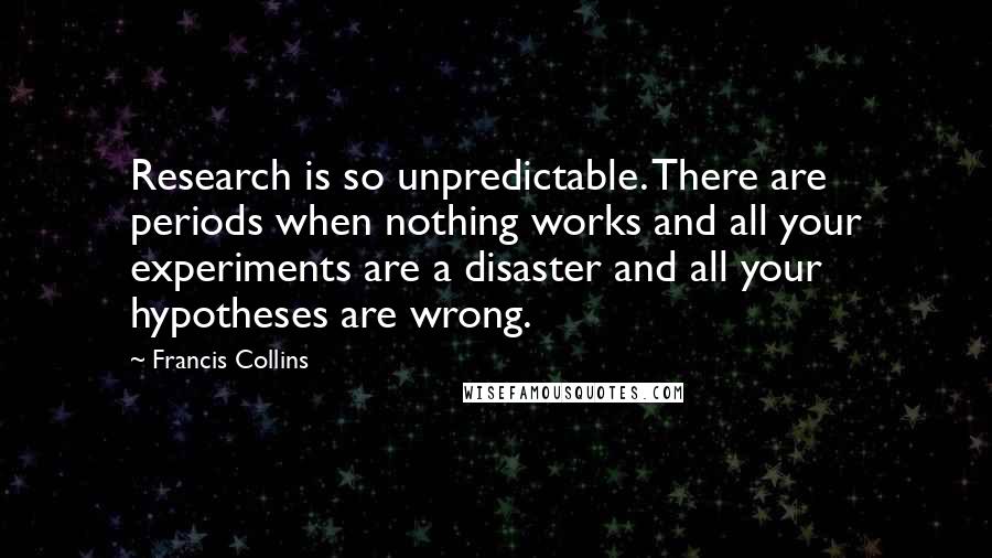 Francis Collins quotes: Research is so unpredictable. There are periods when nothing works and all your experiments are a disaster and all your hypotheses are wrong.