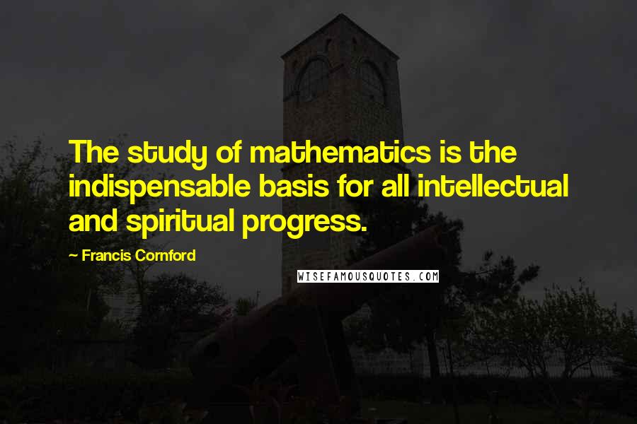 Francis Cornford quotes: The study of mathematics is the indispensable basis for all intellectual and spiritual progress.