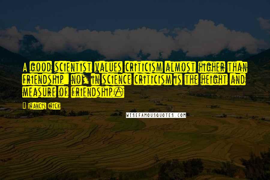 Francis Crick quotes: A good scientist values criticism almost higher than friendship: no, in science criticism is the height and measure of friendship. Francis Crick quotes: A good scientist values criticism almost higher than friendship: no, in science criticism is the height and measure of friendship.