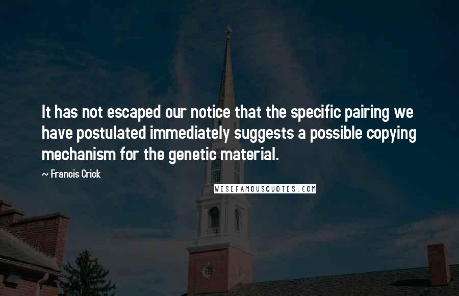 Francis Crick quotes: It has not escaped our notice that the specific pairing we have postulated immediately suggests a possible copying mechanism for the genetic material. Francis Crick quotes: It has not escaped our notice that the specific pairing we have postulated immediately suggests a possible copying mechanism for the genetic material.