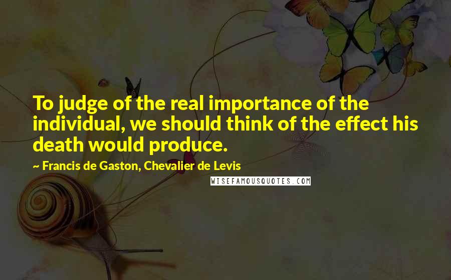 Francis De Gaston, Chevalier De Levis quotes: To judge of the real importance of the individual, we should think of the effect his death would produce.