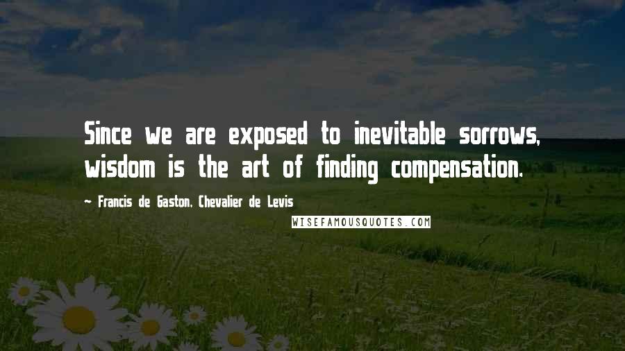 Francis De Gaston, Chevalier De Levis quotes: Since we are exposed to inevitable sorrows, wisdom is the art of finding compensation. Francis De Gaston, Chevalier De Levis quotes: Since we are exposed to inevitable sorrows, wisdom is the art of finding compensation.