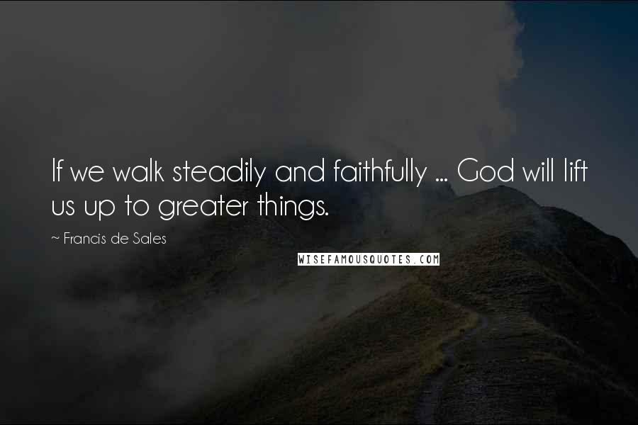 Francis De Sales quotes: If we walk steadily and faithfully ... God will lift us up to greater things.