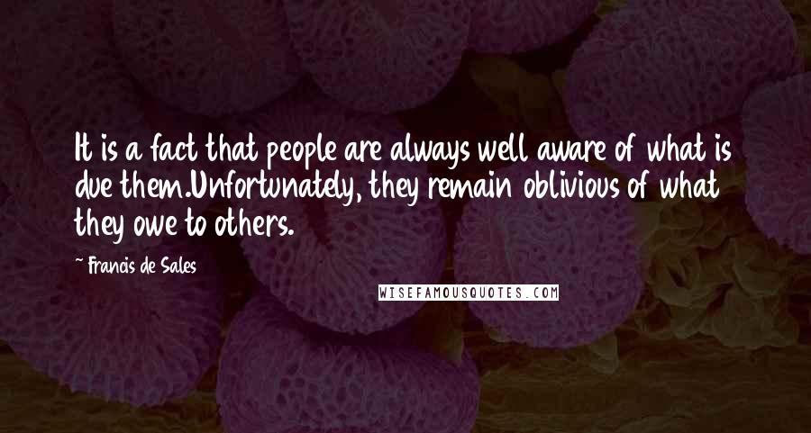 Francis De Sales quotes: It is a fact that people are always well aware of what is due them.Unfortunately, they remain oblivious of what they owe to others. Francis De Sales quotes: It is a fact that people are always well aware of what is due them.Unfortunately, they remain oblivious of what they owe to others.