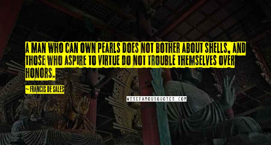 Francis De Sales quotes: A man who can own pearls does not bother about shells, and those who aspire to virtue do not trouble themselves over honors. Francis De Sales quotes: A man who can own pearls does not bother about shells, and those who aspire to virtue do not trouble themselves over honors.