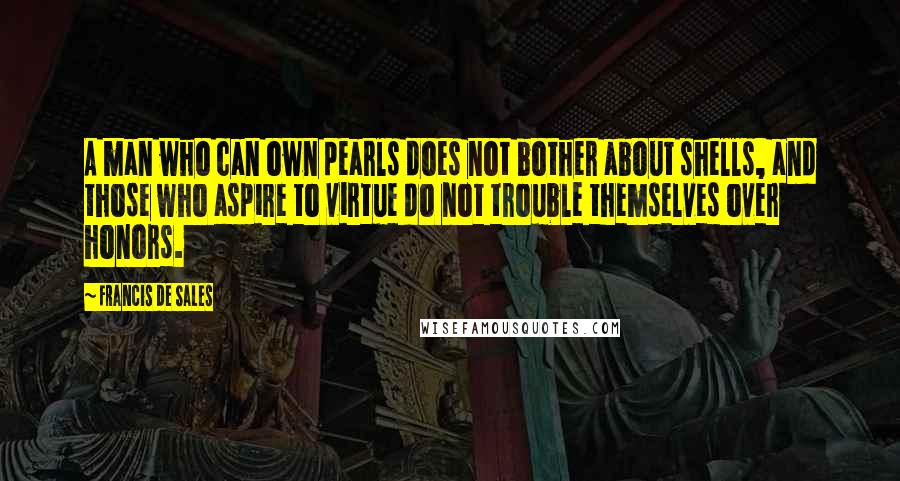 Francis De Sales quotes: A man who can own pearls does not bother about shells, and those who aspire to virtue do not trouble themselves over honors.