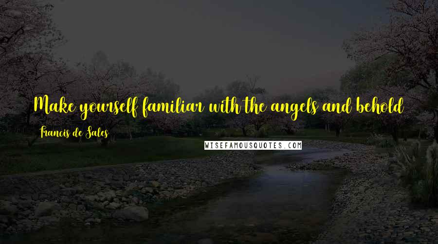 Francis De Sales quotes: Make yourself familiar with the angels and behold them frequently in spirit; for without being seen, they are present with you. Francis De Sales quotes: Make yourself familiar with the angels and behold them frequently in spirit; for without being seen, they are present with you.