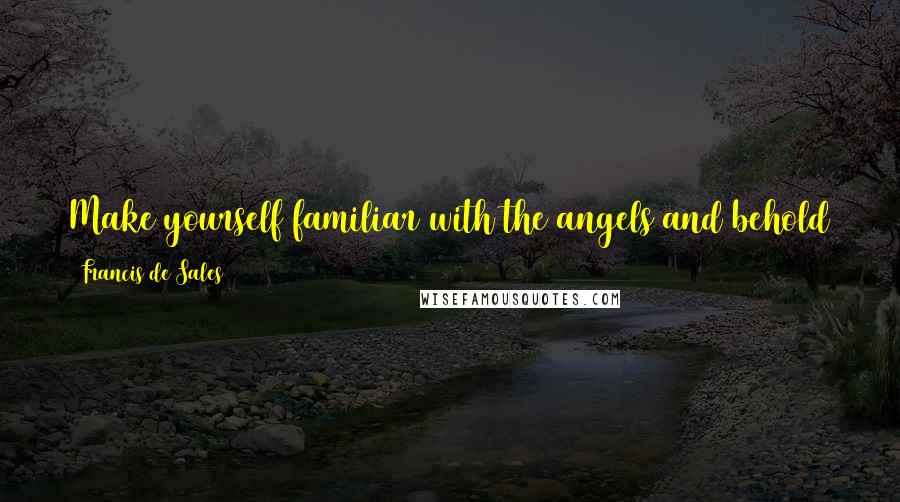 Francis De Sales quotes: Make yourself familiar with the angels and behold them frequently in spirit; for without being seen, they are present with you.