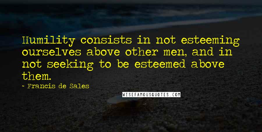 Francis De Sales quotes: Humility consists in not esteeming ourselves above other men, and in not seeking to be esteemed above them. Francis De Sales quotes: Humility consists in not esteeming ourselves above other men, and in not seeking to be esteemed above them.
