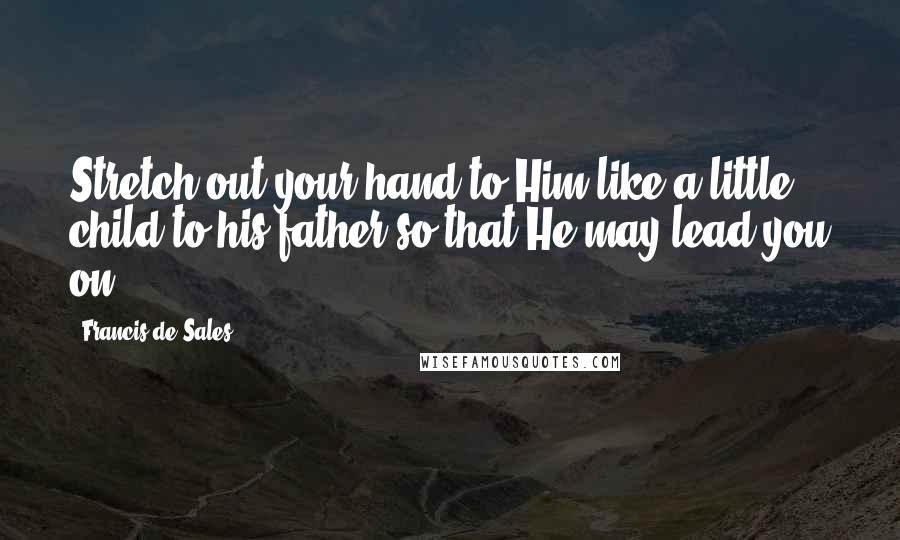 Francis De Sales quotes: Stretch out your hand to Him like a little child to his father so that He may lead you on.
