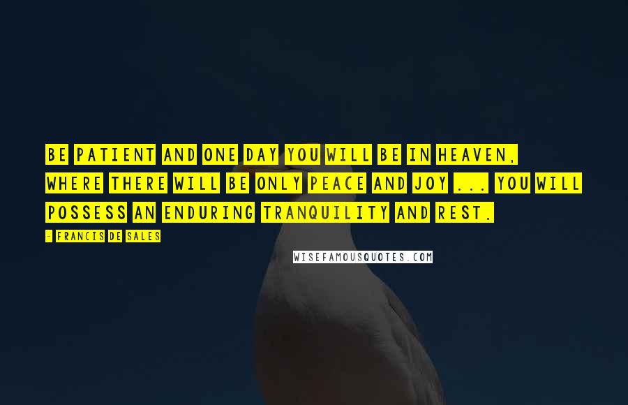 Francis De Sales quotes: Be patient and one day you will be in Heaven, where there will be only peace and joy ... You will possess an enduring tranquility and rest.