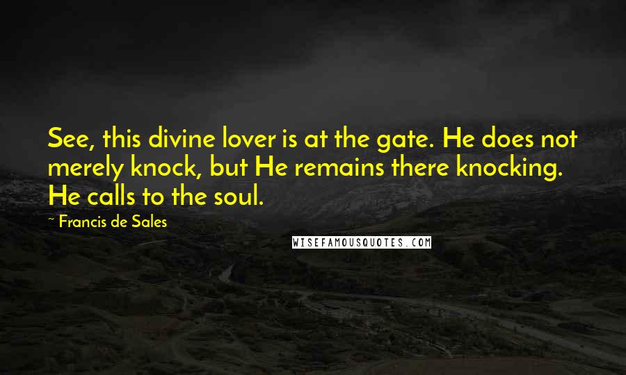 Francis De Sales quotes: See, this divine lover is at the gate. He does not merely knock, but He remains there knocking. He calls to the soul. Francis De Sales quotes: See, this divine lover is at the gate. He does not merely knock, but He remains there knocking. He calls to the soul.