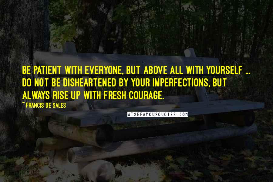 Francis De Sales quotes: Be patient with everyone, but above all with yourself ... do not be disheartened by your imperfections, but always rise up with fresh courage. Francis De Sales quotes: Be patient with everyone, but above all with yourself ... do not be disheartened by your imperfections, but always rise up with fresh courage.