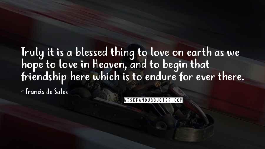 Francis De Sales quotes: Truly it is a blessed thing to love on earth as we hope to love in Heaven, and to begin that friendship here which is to endure for ever there. Francis De Sales quotes: Truly it is a blessed thing to love on earth as we hope to love in Heaven, and to begin that friendship here which is to endure for ever there.