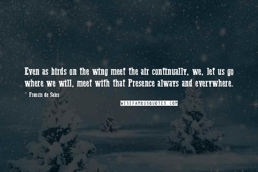 Francis De Sales quotes: Even as birds on the wing meet the air continually, we, let us go where we will, meet with that Presence always and everywhere. Francis De Sales quotes: Even as birds on the wing meet the air continually, we, let us go where we will, meet with that Presence always and everywhere.